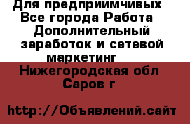 Для предприимчивых - Все города Работа » Дополнительный заработок и сетевой маркетинг   . Нижегородская обл.,Саров г.